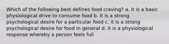 Which of the following best defines food craving? a. it is a basic physiological drive to consume food b. it is a strong psychological desire for a particular food c. it is a strong psychological desire for food in general d. it is a physiological response whereby a person feels full