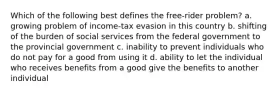 Which of the following best defines the free-rider problem? a. growing problem of income-tax evasion in this country b. shifting of the burden of social services from the federal government to the provincial government c. inability to prevent individuals who do not pay for a good from using it d. ability to let the individual who receives benefits from a good give the benefits to another individual