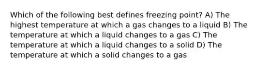 Which of the following best defines freezing point? A) The highest temperature at which a gas changes to a liquid B) The temperature at which a liquid changes to a gas C) The temperature at which a liquid changes to a solid D) The temperature at which a solid changes to a gas