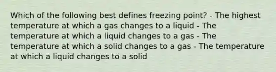 Which of the following best defines freezing point? - The highest temperature at which a gas changes to a liquid - The temperature at which a liquid changes to a gas - The temperature at which a solid changes to a gas - The temperature at which a liquid changes to a solid