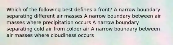 Which of the following best defines a front? A narrow boundary separating different <a href='https://www.questionai.com/knowledge/kxxue2ni5z-air-masses' class='anchor-knowledge'>air masses</a> A narrow boundary between air masses where precipitation occurs A narrow boundary separating cold air from colder air A narrow boundary between air masses where cloudiness occurs