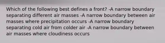 Which of the following best defines a front? -A narrow boundary separating different air masses -A narrow boundary between air masses where precipitation occurs -A narrow boundary separating cold air from colder air -A narrow boundary between air masses where cloudiness occurs