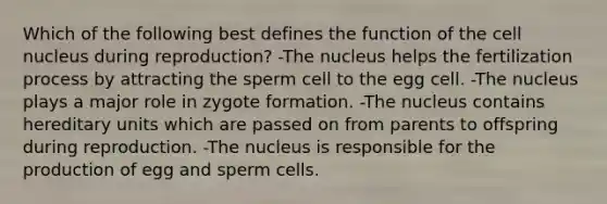 Which of the following best defines the function of the cell nucleus during reproduction? -The nucleus helps the fertilization process by attracting the sperm cell to the egg cell. -The nucleus plays a major role in zygote formation. -The nucleus contains hereditary units which are passed on from parents to offspring during reproduction. -The nucleus is responsible for the production of egg and sperm cells.