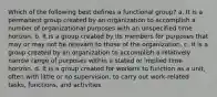 Which of the following best defines a functional group? a. It is a permanent group created by an organization to accomplish a number of organizational purposes with an unspecified time horizon. b. It is a group created by its members for purposes that may or may not be relevant to those of the organization. c. It is a group created by an organization to accomplish a relatively narrow range of purposes within a stated or implied time horizon. d. It is a group created for workers to function as a unit, often with little or no supervision, to carry out work-related tasks, functions, and activities