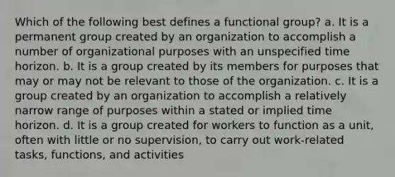 Which of the following best defines a functional group? a. It is a permanent group created by an organization to accomplish a number of organizational purposes with an unspecified time horizon. b. It is a group created by its members for purposes that may or may not be relevant to those of the organization. c. It is a group created by an organization to accomplish a relatively narrow range of purposes within a stated or implied time horizon. d. It is a group created for workers to function as a unit, often with little or no supervision, to carry out work-related tasks, functions, and activities