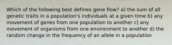 Which of the following best defines gene flow? a) the sum of all genetic traits in a population's individuals at a given time b) any movement of genes from one population to another c) any movement of organisms from one environment to another d) the random change in the frequency of an allele in a population