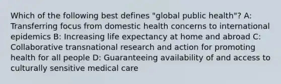 Which of the following best defines "global public health"? A: Transferring focus from domestic health concerns to international epidemics B: Increasing life expectancy at home and abroad C: Collaborative transnational research and action for promoting health for all people D: Guaranteeing availability of and access to culturally sensitive medical care