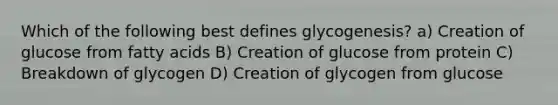 Which of the following best defines glycogenesis? a) Creation of glucose from fatty acids B) Creation of glucose from protein C) Breakdown of glycogen D) Creation of glycogen from glucose