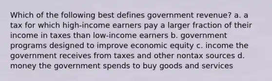 Which of the following best defines government revenue? a. a tax for which high-income earners pay a larger fraction of their income in taxes than low-income earners b. government programs designed to improve economic equity c. income the government receives from taxes and other nontax sources d. money the government spends to buy goods and services