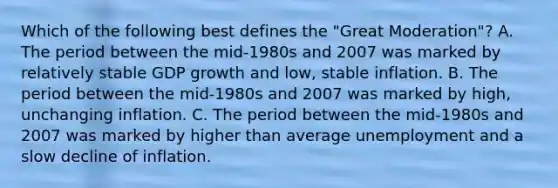 Which of the following best defines the "Great Moderation"? A. The period between the mid-1980s and 2007 was marked by relatively stable GDP growth and low, stable inflation. B. The period between the mid-1980s and 2007 was marked by high, unchanging inflation. C. The period between the mid-1980s and 2007 was marked by higher than average unemployment and a slow decline of inflation.