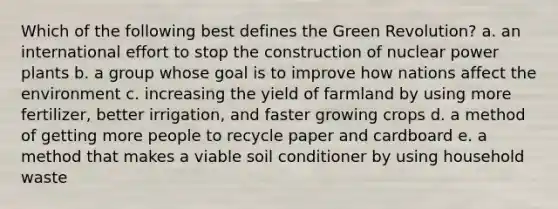 Which of the following best defines the Green Revolution? a. an international effort to stop the construction of nuclear power plants b. a group whose goal is to improve how nations affect the environment c. increasing the yield of farmland by using more fertilizer, better irrigation, and faster growing crops d. a method of getting more people to recycle paper and cardboard e. a method that makes a viable soil conditioner by using household waste