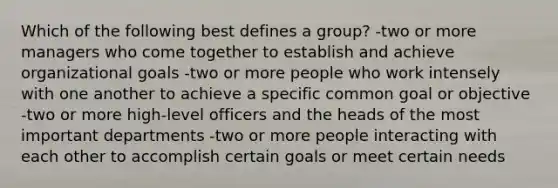 Which of the following best defines a group? -two or more managers who come together to establish and achieve organizational goals -two or more people who work intensely with one another to achieve a specific common goal or objective -two or more high-level officers and the heads of the most important departments -two or more people interacting with each other to accomplish certain goals or meet certain needs