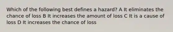 Which of the following best defines a hazard? A It eliminates the chance of loss B It increases the amount of loss C It is a cause of loss D It increases the chance of loss