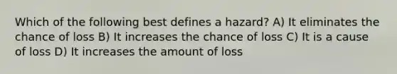 Which of the following best defines a hazard? A) It eliminates the chance of loss B) It increases the chance of loss C) It is a cause of loss D) It increases the amount of loss