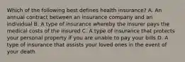 Which of the following best defines health insurance? A. An annual contract between an insurance company and an individual B. A type of insurance whereby the insurer pays the medical costs of the insured C. A type of insurance that protects your personal property if you are unable to pay your bills D. A type of insurance that assists your loved ones in the event of your death