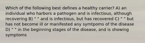 Which of the following best defines a healthy carrier? A) an individual who harbors a pathogen and is infectious, although recovering B) " " and is infectious, but has recovered C) " " but has not become ill or manifested any symtpoms of the disease D) " " in the beginning stages of the disease, and is showing symptoms