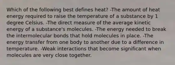 Which of the following best defines heat? -The amount of heat energy required to raise the temperature of a substance by 1 degree Celsius. -The direct measure of the average kinetic energy of a substance's molecules. -The energy needed to break the intermolecular bonds that hold molecules in place. -The energy transfer from one body to another due to a difference in temperature. -Weak interactions that become significant when molecules are very close together.