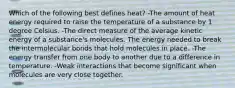 Which of the following best defines heat? -The amount of heat energy required to raise the temperature of a substance by 1 degree Celsius. -The direct measure of the average kinetic energy of a substance's molecules. The energy needed to break the intermolecular bonds that hold molecules in place. -The energy transfer from one body to another due to a difference in temperature. -Weak interactions that become significant when molecules are very close together.