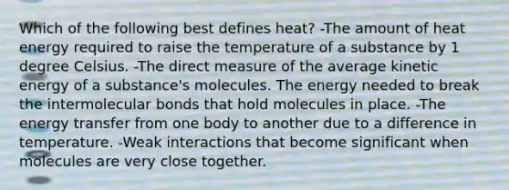 Which of the following best defines heat? -The amount of heat energy required to raise the temperature of a substance by 1 degree Celsius. -The direct measure of the average kinetic energy of a substance's molecules. The energy needed to break the intermolecular bonds that hold molecules in place. -The energy transfer from one body to another due to a difference in temperature. -Weak interactions that become significant when molecules are very close together.