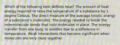 Which of the following best defines heat? The amount of heat energy required to raise the temperature of a substance by 1 degree Celsius. The direct measure of the average kinetic energy of a substance's molecules. The energy needed to break the intermolecular bonds that hold molecules in place. The energy transfer from one body to another due to a difference in temperature. Weak interactions that become significant when molecules are very close together.