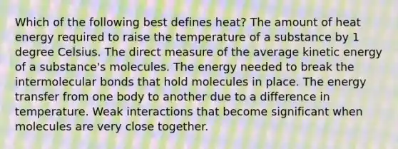 Which of the following best defines heat? The amount of heat energy required to raise the temperature of a substance by 1 degree Celsius. The direct measure of the average kinetic energy of a substance's molecules. The energy needed to break the intermolecular bonds that hold molecules in place. The energy transfer from one body to another due to a difference in temperature. Weak interactions that become significant when molecules are very close together.