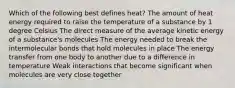 Which of the following best defines heat? The amount of heat energy required to raise the temperature of a substance by 1 degree Celsius The direct measure of the average kinetic energy of a substance's molecules The energy needed to break the intermolecular bonds that hold molecules in place The energy transfer from one body to another due to a difference in temperature Weak interactions that become significant when molecules are very close together