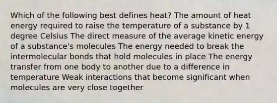 Which of the following best defines heat? The amount of heat energy required to raise the temperature of a substance by 1 degree Celsius The direct measure of the average kinetic energy of a substance's molecules The energy needed to break the intermolecular bonds that hold molecules in place The energy transfer from one body to another due to a difference in temperature Weak interactions that become significant when molecules are very close together