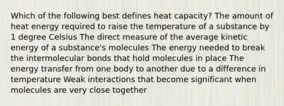 Which of the following best defines heat capacity? The amount of heat energy required to raise the temperature of a substance by 1 degree Celsius The direct measure of the average kinetic energy of a substance's molecules The energy needed to break the intermolecular bonds that hold molecules in place The energy transfer from one body to another due to a difference in temperature Weak interactions that become significant when molecules are very close together