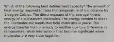 Which of the following best defines heat capacity? The amount of heat energy required to raise the temperature of a substance by 1 degree Celsius. The direct measure of the average kinetic energy of a substance's molecules. The energy needed to break the intermolecular bonds that hold molecules in place. The energy transfer from one body to another due to a difference in temperature. Weak interactions that become significant when molecules are very close together.