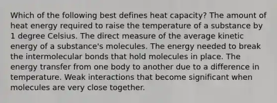 Which of the following best defines heat capacity? The amount of heat energy required to raise the temperature of a substance by 1 degree Celsius. The direct measure of the average kinetic energy of a substance's molecules. The energy needed to break the intermolecular bonds that hold molecules in place. The energy transfer from one body to another due to a difference in temperature. Weak interactions that become significant when molecules are very close together.