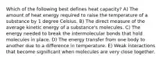 Which of the following best defines heat capacity? A) The amount of heat energy required to raise the temperature of a substance by 1 degree Celsius. B) The direct measure of the average kinetic energy of a substance's molecules. C) The energy needed to break the intermolecular bonds that hold molecules in place. D) The energy transfer from one body to another due to a difference in temperature. E) Weak interactions that become significant when molecules are very close together.