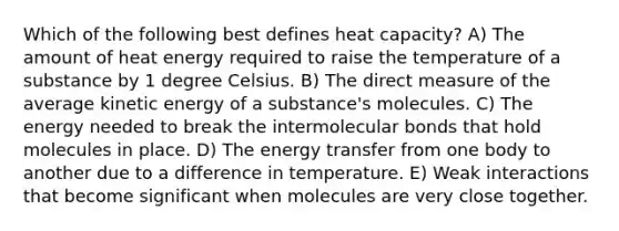 Which of the following best defines heat capacity? A) The amount of heat energy required to raise the temperature of a substance by 1 degree Celsius. B) The direct measure of the average kinetic energy of a substance's molecules. C) The energy needed to break the intermolecular bonds that hold molecules in place. D) The energy transfer from one body to another due to a difference in temperature. E) Weak interactions that become significant when molecules are very close together.