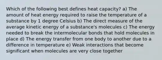 Which of the following best defines heat capacity? a) The amount of heat energy required to raise the temperature of a substance by 1 degree Celsius b) The direct measure of the average kinetic energy of a substance's molecules c) The energy needed to break the intermolecular bonds that hold molecules in place d) The energy transfer from one body to another due to a difference in temperature e) Weak interactions that become significant when molecules are very close together