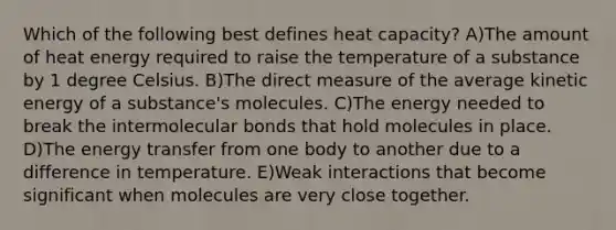 Which of the following best defines heat capacity? A)The amount of heat energy required to raise the temperature of a substance by 1 degree Celsius. B)The direct measure of the average kinetic energy of a substance's molecules. C)The energy needed to break the intermolecular bonds that hold molecules in place. D)The energy transfer from one body to another due to a difference in temperature. E)Weak interactions that become significant when molecules are very close together.