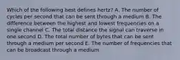 Which of the following best defines​ hertz? A. The number of cycles per second that can be sent through a medium B. The difference between the highest and lowest frequencies on a single channel C. The total distance the signal can traverse in one second D. The total number of bytes that can be sent through a medium per second E. The number of frequencies that can be broadcast through a medium