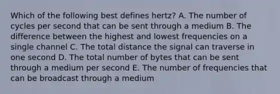 Which of the following best defines​ hertz? A. The number of cycles per second that can be sent through a medium B. The difference between the highest and lowest frequencies on a single channel C. The total distance the signal can traverse in one second D. The total number of bytes that can be sent through a medium per second E. The number of frequencies that can be broadcast through a medium