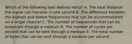 Which of the following best defines​ hertz? A. The total distance the signal can traverse in one second B. The difference between the highest and lowest frequencies that can be accommodated on a single channel C. The number of frequencies that can be broadcast through a medium D. The number of cycles per second that can be sent through a medium E. The total number of bytes that can be sent through a medium per second