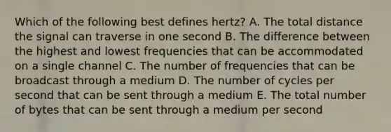 Which of the following best defines​ hertz? A. The total distance the signal can traverse in one second B. The difference between the highest and lowest frequencies that can be accommodated on a single channel C. The number of frequencies that can be broadcast through a medium D. The number of cycles per second that can be sent through a medium E. The total number of bytes that can be sent through a medium per second