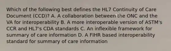 Which of the following best defines the HL7 Continuity of Care Document (CCD)? A. A collaboration between the ONC and the VA for interoperability B. A more interoperable version of ASTM's CCR and HL7's CDA standards C. An inflexible framework for summary of care information D. A FIHR based interoperability standard for summary of care information