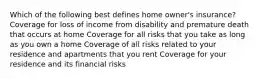 Which of the following best defines home owner's insurance? Coverage for loss of income from disability and premature death that occurs at home Coverage for all risks that you take as long as you own a home Coverage of all risks related to your residence and apartments that you rent Coverage for your residence and its financial risks