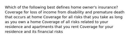 Which of the following best defines home owner's insurance? Coverage for loss of income from disability and premature death that occurs at home Coverage for all risks that you take as long as you own a home Coverage of all risks related to your residence and apartments that you rent Coverage for your residence and its financial risks