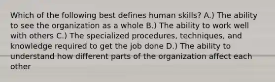 Which of the following best defines human skills? A.) The ability to see the organization as a whole B.) The ability to work well with others C.) The specialized procedures, techniques, and knowledge required to get the job done D.) The ability to understand how different parts of the organization affect each other