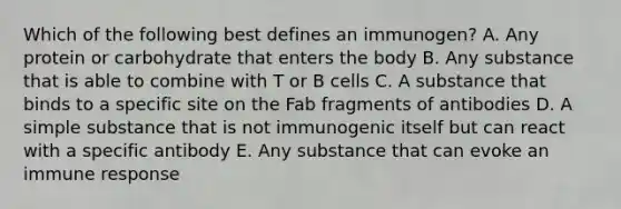 Which of the following best defines an immunogen? A. Any protein or carbohydrate that enters the body B. Any substance that is able to combine with T or B cells C. A substance that binds to a specific site on the Fab fragments of antibodies D. A simple substance that is not immunogenic itself but can react with a specific antibody E. Any substance that can evoke an immune response