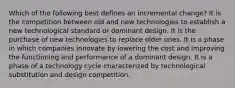 Which of the following best defines an incremental change? It is the competition between old and new technologies to establish a new technological standard or dominant design. It is the purchase of new technologies to replace older ones. It is a phase in which companies innovate by lowering the cost and improving the functioning and performance of a dominant design. It is a phase of a technology cycle characterized by technological substitution and design competition.