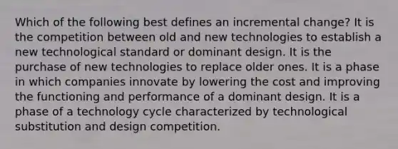 Which of the following best defines an incremental change? It is the competition between old and new technologies to establish a new technological standard or dominant design. It is the purchase of new technologies to replace older ones. It is a phase in which companies innovate by lowering the cost and improving the functioning and performance of a dominant design. It is a phase of a technology cycle characterized by technological substitution and design competition.