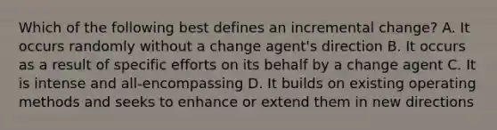 Which of the following best defines an incremental change? A. It occurs randomly without a change agent's direction B. It occurs as a result of specific efforts on its behalf by a change agent C. It is intense and all-encompassing D. It builds on existing operating methods and seeks to enhance or extend them in new directions