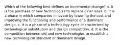 Which of the following best defines an incremental change? a. It is the purchase of new technologies to replace older ones. b. It is a phase in which companies innovate by lowering the cost and improving the functioning and performance of a dominant design. c. It is a phase of a technology cycle characterized by technological substitution and design competition. d. It is the competition between old and new technologies to establish a new technological standard or dominant design.