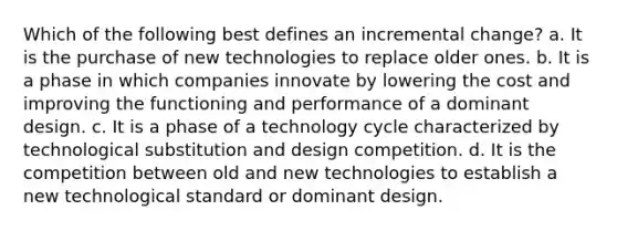 Which of the following best defines an incremental change? a. It is the purchase of new technologies to replace older ones. b. It is a phase in which companies innovate by lowering the cost and improving the functioning and performance of a dominant design. c. It is a phase of a technology cycle characterized by technological substitution and design competition. d. It is the competition between old and new technologies to establish a new technological standard or dominant design.