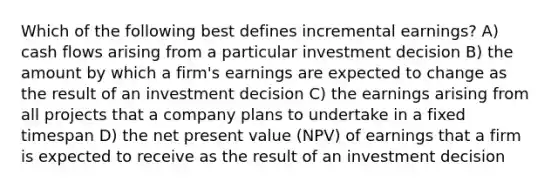 Which of the following best defines incremental earnings? A) cash flows arising from a particular investment decision B) the amount by which a firm's earnings are expected to change as the result of an investment decision C) the earnings arising from all projects that a company plans to undertake in a fixed timespan D) the net present value (NPV) of earnings that a firm is expected to receive as the result of an investment decision