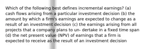 Which of the following best defines incremental earnings? (a) cash flows arising from a particular investment decision (b) the amount by which a firm's earnings are expected to change as a result of an investment decision (c) the earnings arising from all projects that a company plans to un- dertake in a fixed time span (d) the net present value (NPV) of earnings that a firm is expected to receive as the result of an investment decision